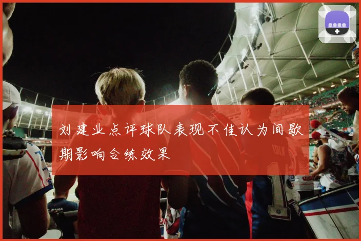 刘建业点评球队表现不佳认为间歇期影响合练效果
