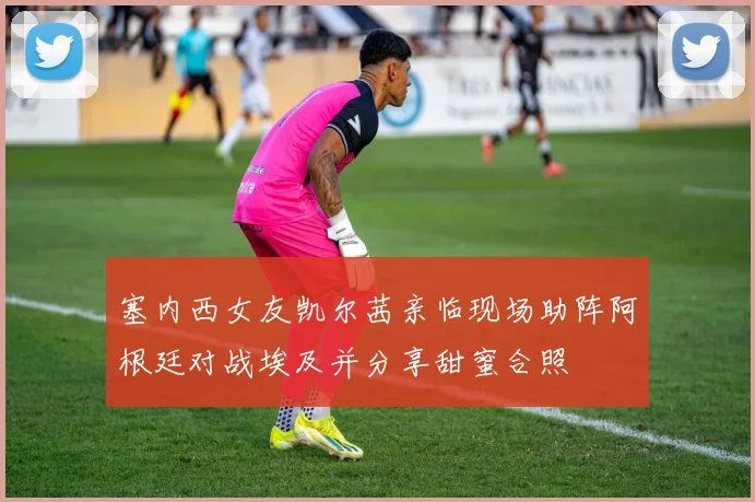 塞内西女友凯尔茜亲临现场助阵阿根廷对战埃及并分享甜蜜合照
