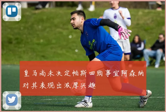 皇马尚未决定帕斯回购事宜阿森纳对其表现出浓厚兴趣