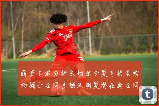 薪资专家分析米切尔今夏可提前续约骑士合同金额及明夏潜在新合同