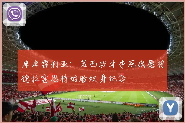 库库雷利亚：若西班牙夺冠我愿将德拉富恩特的脸纹身纪念
