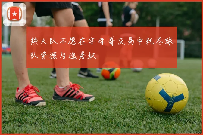 热火队不愿在字母哥交易中耗尽球队资源与选秀权