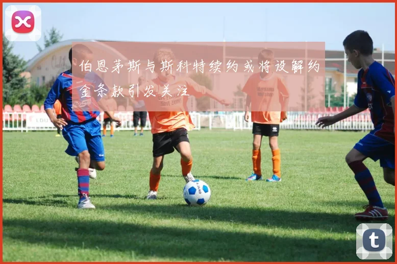 伯恩茅斯与斯科特续约或将设解约金条款引发关注
