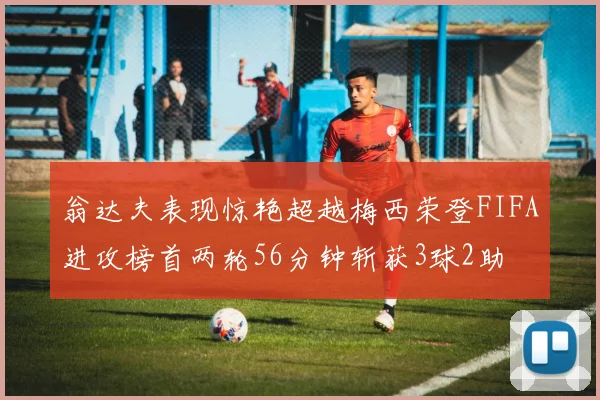 翁达夫表现惊艳超越梅西荣登FIFA进攻榜首两轮56分钟斩获3球2助