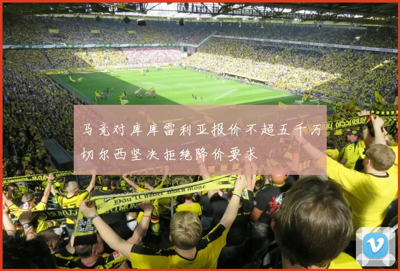 马竞对库库雷利亚报价不超五千万切尔西坚决拒绝降价要求