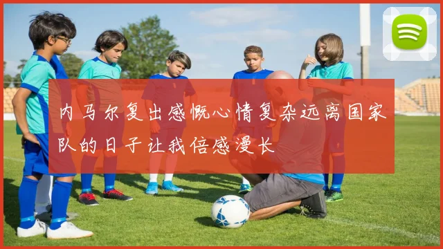 内马尔复出感慨心情复杂远离国家队的日子让我倍感漫长