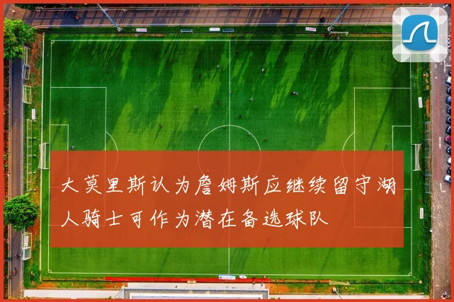 大莫里斯认为詹姆斯应继续留守湖人骑士可作为潜在备选球队