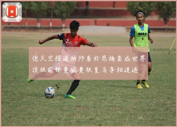 德天空报道纳帅看好恩梅查成世界顶级前锋曼城曼联皇马争相追逐
