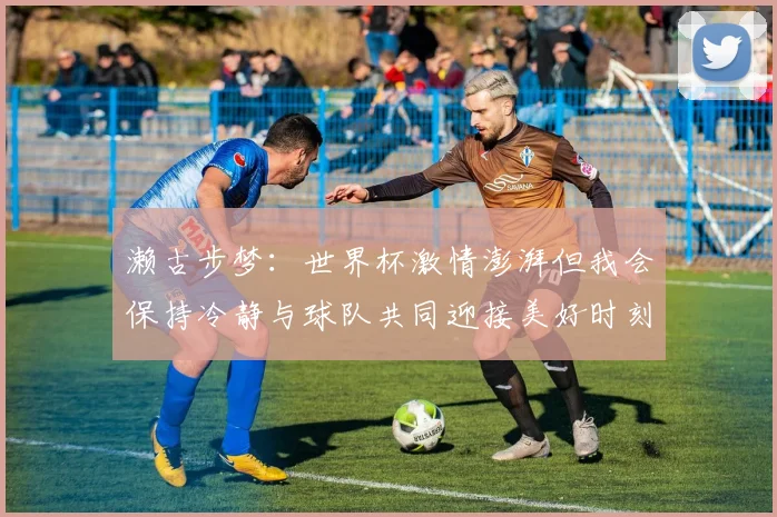 濑古步梦：世界杯激情澎湃但我会保持冷静与球队共同迎接美好时刻
