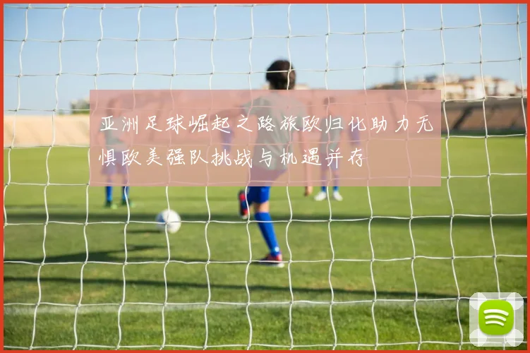 亚洲足球崛起之路旅欧归化助力无惧欧美强队挑战与机遇并存