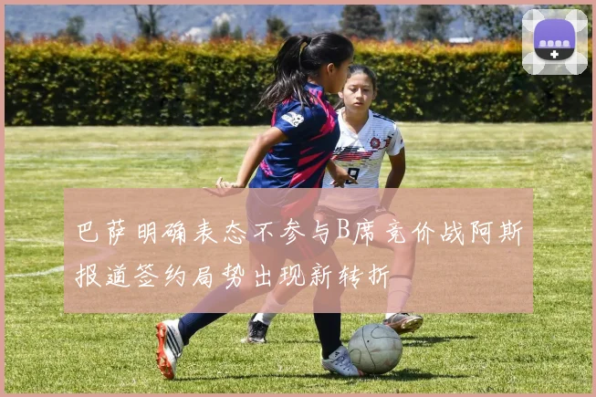 巴萨明确表态不参与B席竞价战阿斯报道签约局势出现新转折