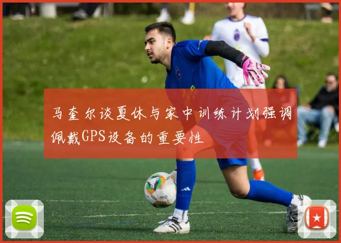 马奎尔谈夏休与家中训练计划强调佩戴GPS设备的重要性