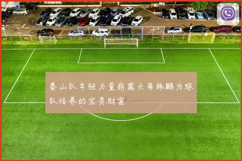 泰山队年轻力量崭露头角韩鹏为球队培养的宝贵财富