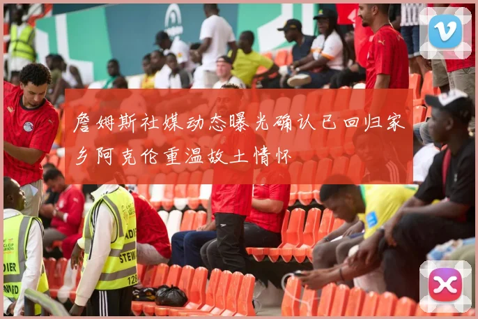 詹姆斯社媒动态曝光确认已回归家乡阿克伦重温故土情怀