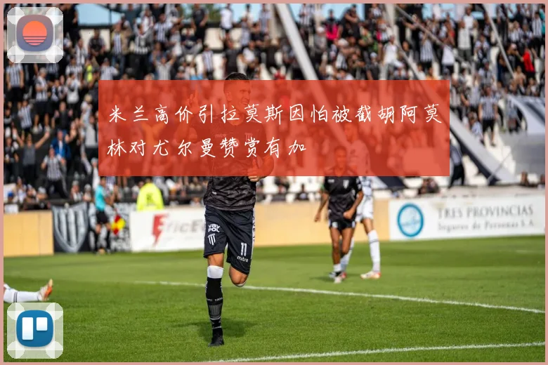 米兰高价引拉莫斯因怕被截胡阿莫林对尤尔曼赞赏有加