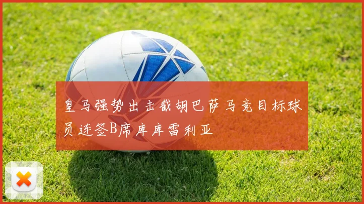 皇马强势出击截胡巴萨马竞目标球员连签B席库库雷利亚