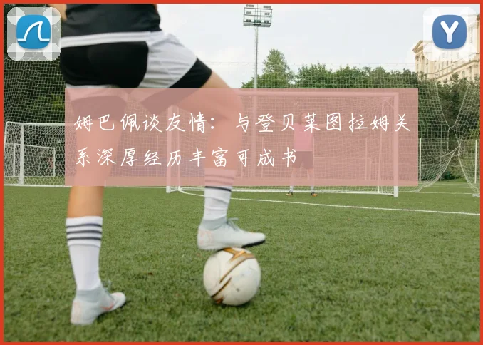 姆巴佩谈友情：与登贝莱图拉姆关系深厚经历丰富可成书