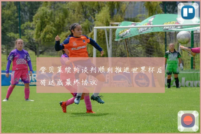 登贝莱续约谈判顺利推进世界杯后将达成最终协议