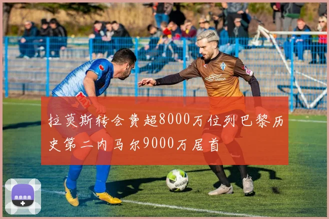 拉莫斯转会费超8000万位列巴黎历史第二内马尔9000万居首