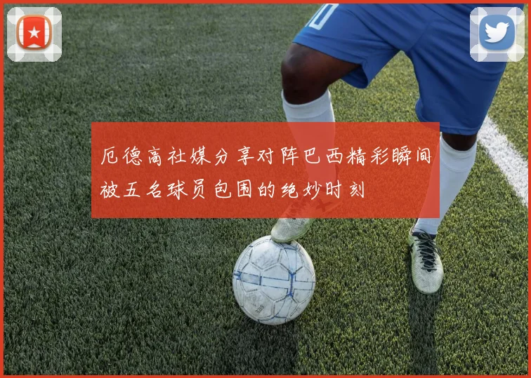 厄德高社媒分享对阵巴西精彩瞬间被五名球员包围的绝妙时刻